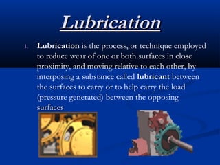 LLuubbrriiccaattiioonn 
1. Lubrication is the process, or technique employed 
to reduce wear of one or both surfaces in close 
proximity, and moving relative to each other, by 
interposing a substance called lubricant between 
the surfaces to carry or to help carry the load 
(pressure generated) between the opposing 
ssuurrffaacceess 
 