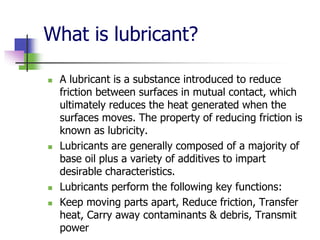 What is lubricant?
 A lubricant is a substance introduced to reduce
friction between surfaces in mutual contact, which
ultimately reduces the heat generated when the
surfaces moves. The property of reducing friction is
known as lubricity.
 Lubricants are generally composed of a majority of
base oil plus a variety of additives to impart
desirable characteristics.
 Lubricants perform the following key functions:
 Keep moving parts apart, Reduce friction, Transfer
heat, Carry away contaminants & debris, Transmit
power
 