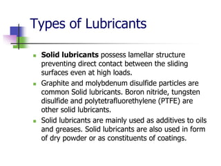 Types of Lubricants
 Solid lubricants possess lamellar structure
preventing direct contact between the sliding
surfaces even at high loads.
 Graphite and molybdenum disulfide particles are
common Solid lubricants. Boron nitride, tungsten
disulfide and polytetrafluorethylene (PTFE) are
other solid lubricants.
 Solid lubricants are mainly used as additives to oils
and greases. Solid lubricants are also used in form
of dry powder or as constituents of coatings.
 