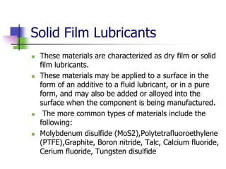 Solid Film Lubricants
 These materials are characterized as dry film or solid
film lubricants.
 These materials may be applied to a surface in the
form of an additive to a fluid lubricant, or in a pure
form, and may also be added or alloyed into the
surface when the component is being manufactured.
 The more common types of materials include the
following:
 Molybdenum disulfide (MoS2),Polytetrafluoroethylene
(PTFE),Graphite, Boron nitride, Talc, Calcium fluoride,
Cerium fluoride, Tungsten disulfide
 