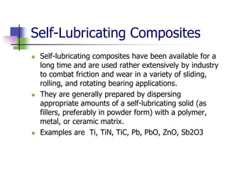 Self-Lubricating Composites
 Self-lubricating composites have been available for a
long time and are used rather extensively by industry
to combat friction and wear in a variety of sliding,
rolling, and rotating bearing applications.
 They are generally prepared by dispersing
appropriate amounts of a self-lubricating solid (as
fillers, preferably in powder form) with a polymer,
metal, or ceramic matrix.
 Examples are Ti, TiN, TiC, Pb, PbO, ZnO, Sb2O3
 