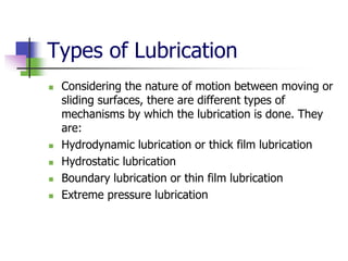 Types of Lubrication
 Considering the nature of motion between moving or
sliding surfaces, there are different types of
mechanisms by which the lubrication is done. They
are:
 Hydrodynamic lubrication or thick film lubrication
 Hydrostatic lubrication
 Boundary lubrication or thin film lubrication
 Extreme pressure lubrication
 