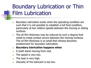 Boundary Lubrication or Thin
Film Lubrication
 Boundary lubrication exists when the operating condition are
such that it is not possible to establish a full fluid condition,
particularly at low relative speeds between the moving or sliding
surfaces.
 The oil film thickness may be reduced to such a degree that
metal to metal contact occurs between the moving surfaces.
The oil film thickness is so small that oiliness becomes
predominant for boundary lubrication.
 Boundary lubrication happens when
 A shaft starts moving from rest.
 The speed is very low.
 The load is very high.
 Viscosity of the lubricant is too low.
 