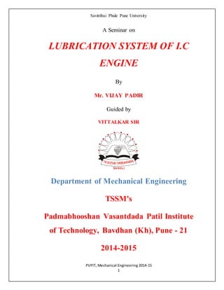 Savitribai Phule Pune University
PVPIT, Mechanical Engineering 2014-15
1
A Seminar on
LUBRICATION SYSTEM OF I.C
ENGINE
By
Mr. VIJAY PADIR
Guided by
VITTALKAR SIR
Department of Mechanical Engineering
TSSM's
Padmabhooshan Vasantdada Patil Institute
of Technology, Bavdhan (Kh), Pune - 21
2014-2015
 