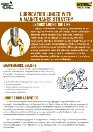 Regular Maintenance is frequently considered as an evil
necessity and often delayed or canceled to meet production
demands. Taking equipment out of service to improve
functionality can be a tough call, especially if the only
maintenance activity is lubrication. As the industry has evolved,
so have the practices and philosophies for how and when to
perform maintenance and lubrication. More options and tools
are now available to guide the actions of personnel for nearly all
lubrication tasks. However, to truly understand how this
evolution has changed the landscape, you must know where
maintenance began and where it is today.
In a lubrication program, there are tasks for applying lubricants, analyzing their state, and
eventually disposing of them once they reach the end. Beyond these front-line tasks are management
activities to ensure work is completed properly. Perhaps the simplest lubrication task involves the use
of a grease gun. However, these devices have been improved in recent years and now incorporate
advanced technology. Before utilizing a grease gun, be sure to consider the task in relation to the
different maintenance philosophies discussed previously.
This same methodology applies to oil applications. While you may rely on the rotating motion of a
machine to apply oil to various internal components, you control many other factors that can provide an
indication of success. The workload will vary greatly depending on the mindset of the individual or
organization.
LUBRICATION LINKED WITH
A MAINTENANCE STRATEGY
UNDERSTANDING THE LINK
www.mosil.com
Failure Detection
Fault isolation and measures to act over.
Corrective action on faults.
Operational verification
Maintenance is required if the machine fails to satisfy the
minimum level of specification performance and is optional if
the partially failed machine still satisfies the minimum level of
specification performance.
Industrial Maintenance broadly takes place in four phases.
LUBRICATION ACTIVITIES
MAINTENANCE BELIEFS
 