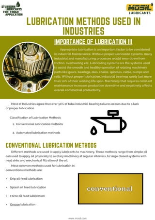 IMPORTANCE OF LUBRICATION !!!
Appropriate lubrication is an important factor to be considered
in Industrial Maintenance. Without proper lubrication systems, many
industrial and manufacturing processes would wear down from
friction, overheating etc. Lubricating systems are the systems used
to assist the smooth and healthy operation of rotating machinery
parts like gears, bearings, dies, chains, spindles, cable, pumps and
rails. Without proper lubrication, Industrial bearings rarely last more
than 10% of their working life span. Machinery that requires constant
maintenance increases production downtime and negatively affects
overall commercial productivity.
LUBRICATION METHODS USED IN
INDUSTRIES
www.mosil.com
1. Conventional lubrication methods
2. Automated lubrication methods
Different methods are used to apply lubricants to machinery. These methods range from simple oil
can used to apply oil physically to a rotary machinery at regular intervals, to large closed systems with
heat sinks and mechanical filtration of the oil.
 Drip oil feed lubrication
 Splash oil feed lubrication
 Force oil feed lubrication
 Grease lubrication
Most common methods used for lubrication in
conventional methods are:
Most of Industries agree that over 50% of total industrial bearing failures occurs due to a lack
of proper lubrication.
Classification of Lubrication Methods
CONVENTIONAL LUBRICATION METHODS
 