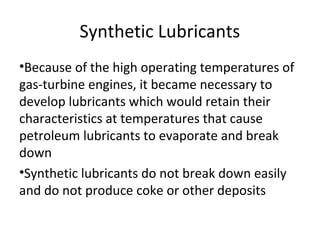 Synthetic Lubricants
•Because of the high operating temperatures of
gas-turbine engines, it became necessary to
develop lubricants which would retain their
characteristics at temperatures that cause
petroleum lubricants to evaporate and break
down
•Synthetic lubricants do not break down easily
and do not produce coke or other deposits
 