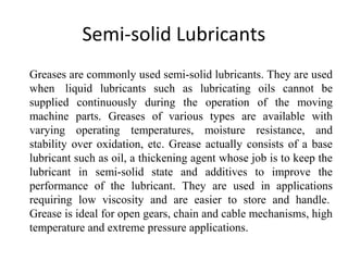 Semi-solid Lubricants
Greases are commonly used semi-solid lubricants. They are used
when liquid lubricants such as lubricating oils cannot be
supplied continuously during the operation of the moving
machine parts. Greases of various types are available with
varying operating temperatures, moisture resistance, and
stability over oxidation, etc. Grease actually consists of a base
lubricant such as oil, a thickening agent whose job is to keep the
lubricant in semi-solid state and additives to improve the
performance of the lubricant. They are used in applications
requiring low viscosity and are easier to store and handle.
Grease is ideal for open gears, chain and cable mechanisms, high
temperature and extreme pressure applications.
 
