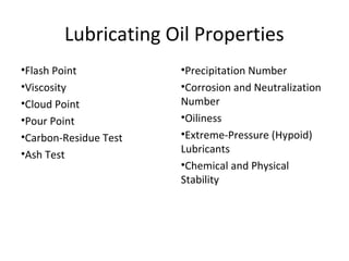Lubricating Oil Properties
•Flash Point
•Viscosity
•Cloud Point
•Pour Point
•Carbon-Residue Test
•Ash Test
•Precipitation Number
•Corrosion and Neutralization
Number
•Oiliness
•Extreme-Pressure (Hypoid)
Lubricants
•Chemical and Physical
Stability
 