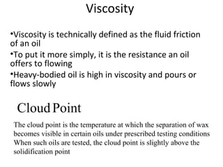 Viscosity
•Viscosity is technically defined as the fluid friction
of an oil
•To put it more simply, it is the resistance an oil
offers to flowing
•Heavy-bodied oil is high in viscosity and pours or
flows slowly
CloudPoint
The cloud point is the temperature at which the separation of wax
becomes visible in certain oils under prescribed testing conditions
When such oils are tested, the cloud point is slightly above the
solidification point
 