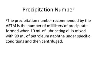 Precipitation Number
•The precipitation number recommended by the
ASTM is the number of milliliters of precipitate
formed when 10 mL of lubricating oil is mixed
with 90 mL of petroleum naphtha under specific
conditions and then centrifuged.
 