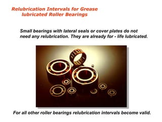 Relubrication Intervals for Grease
lubricated Roller Bearings
Small bearings with lateral seals or cover plates do not
need any relubrication. They are already for - life lubricated.
For all other roller bearings relubrication intervals become valid.
 