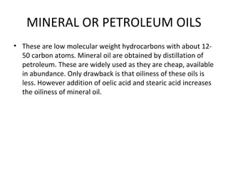 MINERAL OR PETROLEUM OILS
• These are low molecular weight hydrocarbons with about 12-
50 carbon atoms. Mineral oil are obtained by distillation of
petroleum. These are widely used as they are cheap, available
in abundance. Only drawback is that oiliness of these oils is
less. However addition of oelic acid and stearic acid increases
the oiliness of mineral oil.
 