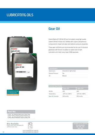 10
Castrol Alpha SP 220 & 320 are formulated using high quality
solvent refined mineral oils, fortified with sulphur-phosphorous
compounds to impart anti-wear and extreme pressure properties.
These gear lubricants are recommended for the use of industrial
gearboxes with forced circulation or splash and oil bath
lubrication and meet many major OEM approvals.
Part No:
CAS-ALPHASP220-20LTR
CAS-ALPHASP320-20LTR
Gear Oil
Characteristics
Appearance: Colourless to light amber
Extreme Pressure: Yes
Oil: Mineral
Also Available:
LubricatingOils
Technical Specification
ISO VG: 220 320
Temperature: -10°C to +105°C -10°C to +105°C
Base Oil Viscosity: 220 mm²/s 320 mm²/s
Alpha 220 Alpha 320
Please check stock availability for
additional pack sizes
Available in the following
viscosity grades:
68, 100, 150,
460, 680.
208L
CAS-ALPHASP220-208LTR
CAS-ALPHASP320-208LTR
USED IN FENNER GEARBOXES
 