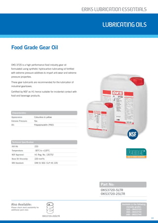 ERIKSLUBRIcATIONESSENTIALS
11
Also Available:
OKS 3720 is a high performance food industry gear oil
formulated using synthetic hydrocarbon lubricating oil fortified
with extreme pressure additives to impart anti-wear and extreme
pressure properties.
These gear lubricants are recommended for the lubrication of
industrial gearboxes.
Certified by NSF as H1 hence suitable for incidental contact with
food and beverage products.
Food Grade Gear Oil
Lubricatingoils
Part No:
OKS3720-5LTR
OKS3720-25LTR
Characteristics
Appearance: Colourless to yellow
Extreme Pressure: Yes
Oil: Polyalphaolefin (PAO)
Technical Specification
ISO VG: 220
Temperature: -30°C to +120°C
NSF Approval: H1 Reg. No. 135752
Base Oil Viscosity: 220 mm²/s
DIN Standard: DIN 51 502: CLP HC 220
Please check stock availability for
additional pack sizes
Available in the following
viscosity grades:
320 - OKS3725
460 - OKS3730
680 - OKS3740
200L
OKS3720-200LTR
USED IN FENNER GEARBOXES
 