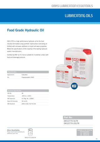 ERIKSLUBRIcATIONESSENTIALS
13
OKS 3770 is a high performance hydraulic oil for the food
industry formulated using synthetic hydrocarbon lubricating oil
fortified with anti-wear additives to impart anti-wear properties.
Meets the specifications of the majority of the leading hydraulic
system manufacturers.
Certified by NSF as H1 hence suitable for incidental contact with
food and beverage products.
Food Grade Hydraulic Oil
Lubricatingoils
Part No:
OKS3770-5LTR
OKS3770-25LTR
Characteristics
Appearance: Colourless
Oil: Polyalphaolefin (PAO)
Technical Specification
ISO VG: 46
Temperature: -40°C to +135°C
NSF Approval: H1 Reg. No. 129962
Base Oil Viscosity: 50 mm²/s
DIN Standard: DIN 51 502: HLP HC 46
Also Available:
Please check stock availability for
additional pack sizes
Available in the following
viscosity grades:
32 - OKS3725
68 - OKS3730
OKS3770-200LTR
200L
 