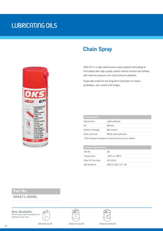 14
LubricatingOils
OKS 671 is a high performance spray applied lubricating oil
formulated with high quality solvent refined mineral oils fortified
with extreme pressure and solid lubricant additives.
Especially suited for the long term lubrication of chains,
guideways, pins, pivots and hinges.
Part No:
OKS671-400ML
Chain Spray
Also Available:
Characteristics
Appearance: Light-coloured
Oil: Mineral
Additive Package: Mox-Active*
Solid Lubricant: White solid lubricants
Technical Specification
ISO VG: 46
Temperature: -30°C to +80°C
Base Oil Viscosity: 42 mm²/s
DIN Standard: DIN 51 502: CL F 46
25L
Please check stock availability for
additional pack sizes
OKS670-200LTROKS670-25LTROKS670-5LTR
5L 200L
*OKS developed molybdenum based extreme pressure additive
 