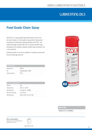 ERIKSLUBRIcATIONESSENTIALS
15
Also Available:
OKS 3751 is a spray applied high performance chain oil for
the food industry, it is formulated using synthetic hydrocarbon
lubricating oil fortified with selected additives and PTFE. The
additive package enables OKS 3751 to provide excellent high
temperature and oxidation stability, excellent wear protection and
is very adherent.
Certified by NSF as H1 hence suitable for incidental contact with
food and beverage products.
Food Grade Chain Spray
Lubricatingoils
Part No:
OKS3751-500ML
Characteristics
Appearance: Whitish
Oil: Polyalphaolefin (PAO)
Solid Lubricant: PTFE
Technical Specification
ISO VG: 100
Temperature: 35°C to +135°C
NSF Approval: H1 Reg. No. 124801
Base Oil Viscosity: 110 mm²/s
DIN Standard: DIN 51 502: CLF HC 100
Please check stock availability for
additional pack sizes
OKS3750-5LTR
5L
 