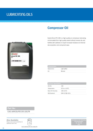 16
LubricatingOils
Castrol Aircol PD 100 is a high quality air compressor lubricating
oil formulated from high quality solvent refined mineral oils and
fortified with additives to impart increased resistance to thermal
decomposition and component wear.
Part No:
CAS-AIRCOLPD100-20LTR
Compressor Oil
Appearance: Light yellow
Oil: Mineral
ISO VG: 100
Temperature: 0°C to +110°C
Base Oil Viscosity: 100 mm²/s
DIN Standard: DIN 51 506: VD-L
Characteristics
Technical Specification
Also Available:
Please check stock availability for
additional pack sizes
Available in the following
viscosity grades:
32, 46, 68
150.
208L
CAS-AIRCOLPD100-208LTR
 