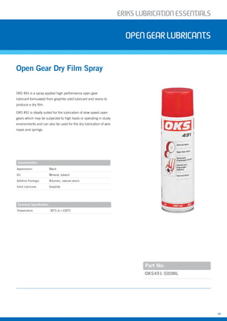ERIKSLUBRIcATIONESSENTIALS
19
OKS491-500ML
Characteristics
Technical Specification
OKS 491 is a spray applied high performance open gear
lubricant formulated from graphite solid lubricant and resins to
produce a dry film.
OKS 491 is ideally suited for the lubrication of slow speed open
gears which may be subjected to high loads or operating in dusty
environments and can also be used for the dry lubrication of wire
ropes and springs.
Open Gear Dry Film Spray
opengearLubricants
Part No:
Appearance: Black
Oil: Mineral, solvent
Additive Package: Bitumen, natural resins
Solid Lubricant: Graphite
Temperature: -30°C to +100°C
 