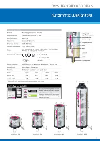 ERIKSLUBRIcATIONESSENTIALS
21
AUTOMATIcLUBRIcATORS
Technical Specification
Product: Automatic grease and oil lubricator
Power Generation: Hydrogen gas producing dry cells
Working Pressure: Max. 5 bar
Adjustment: Stepless 1-12 months
Dispensing Quantity: 0.08 - 8.3 ml/day
Operating Temperature: -20ºC to + 55˚C (unit)*
Usage:
The lubricator can be installed in any position, even underwater.
Attention: do not expose to direct heat.
Certifications / Approvals:
Ingress Protection: IP68 (dustproof and waterproof) Water tight to a depth of 10m
Usage Period: Within 2 years of filling date
Mounting: Works in any orientation, even upside down
Sizes: 30 ml 60 ml 125 ml 250 ml
Weight Full: 82 g 115 g 190 g 335 g
Weight Empty: 55 g 60 g 75 g 111 g
II 1G Ex ia IIC T6
II 1D Ex iaD 20T 80˚C
I M1 Ex ia I
simalube 125 simalube 250simalube 30 simalube 60
ø 52 mm (2.05 in.)
43mm(1.7in.)14
mm
(0.55in.)
R1/4”
ø 52 mm (2.05 in.)
62mm(2.4in.)
R1/4”
14
mm
(0.55in.)
ø 52 mm (2.05 in.)
100mm(3.9in.)
R1/4”
14
mm
(0.55in.)
193mm(7.6in.)
R1/4”
14
mm
(0.55in.)
ø 52 mm (2.05 in.)
* Lubricant fill has a separate operating temperature, please refer to table
CalPro App now available!
You can use this handy tool to calculate
dispense times for simalube at any time
when you’re on the move.
Calculation is based on the parameters
entered for lubricating bearings, sliding
bearings and chains.
 