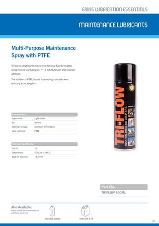 ERIKSLUBRIcATIONESSENTIALS
23
Appearance: Light amber
Oil: Mineral
Additive Package: Corrosion preventative
Solid Lubricant: PTFE
Tri-flow is a high performance maintenance fluid formulated
using mineral lubricating oil, PTFE solid lubricant and selected
additives.
The addition of PTFE assists in providing a durable wear
reducing lubricating film.
Multi-Purpose Maintenance
Spray with PTFE
MAINTENANcELUBRIcANTS
Part No:
ISO VG: 15
Temperature: -53°C to + 246°C
Base Oil Viscosity: 14 mm²/s
TRIFLOW-500ML
Characteristics
Technical Specification
TRIFLOW-4LTR
Also Available:
Please check stock availability for
additional pack sizes
4L
200ML
TRIFLOW-200ML
 