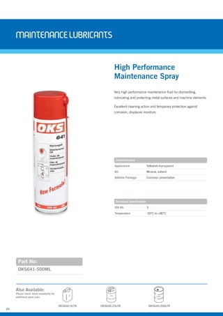 24
MAINTENANcELUBRIcANTS
Very high performance maintenance fluid for dismantling,
lubricating and protecting metal surfaces and machine elements.
Excellent cleaning action and temporary protection against
corrosion, displaces moisture.
OKS641-500ML
High Performance
Maintenance Spray
Appearance: Yellowish-transparent
Oil: Mineral, solvent
Additive Package: Corrosion preventative
ISO VG: 3
Temperature: -50°C to +80°C
Characteristics
Technical Specification
Part No:
Also Available:
Please check stock availability for
additional pack sizes
OKS640-5LTR
5L 25L 200L
OKS640-25LTR OKS640-200LTR
 