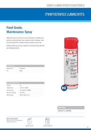 ERIKSLUBRIcATIONESSENTIALS
25
High performance maintenance and lubricating oil. Tasteless and
odourless, extremely high creep capacity, enters small gaps, ideal
for precise lubrication. Displaces water, dissolves dirt and rust.
Certified by NSF as H1 hence suitable for incidental contact with food
and beverage products.
Food Grade,
Maintenance Spray
MAINTENANcELUBRIcANTS
Part No:
Appearance: Colourless
Oil: White
ISO VG: 15
Temperature: -10°C to +180°C
NSF Approval: H1 Reg. No. 124384
Base Oil Viscosity: 14 mm²/s
DIN Standard: DIN 51 502: CL 15
OKS371-500ML
Characteristics
Technical Specification
OKS370-5LTR
5L 200L
OKS370-200LTR
Also Available:
Please check stock availability for
additional pack sizes
 