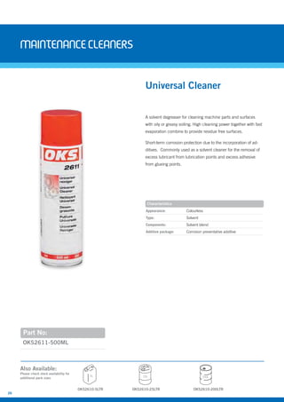 26
Maintenancecleaners
A solvent degreaser for cleaning machine parts and surfaces
with oily or greasy soiling. High cleaning power together with fast
evaporation combine to provide residue free surfaces.
Short-term corrosion protection due to the incorporation of ad-
ditives. Commonly used as a solvent cleaner for the removal of
excess lubricant from lubrication points and excess adhesive
from glueing points.
OKS2611-500ML
Universal Cleaner
Appearance: Colourless
Type: Solvent
Components: Solvent blend
Additive package: Corrosion preventative additive
Characteristics
Part No:
Also Available:
Please check stock availability for
additional pack sizes
OKS2610-5LTR
5L 25L 200L
OKS2610-25LTR OKS2610-200LTR
 