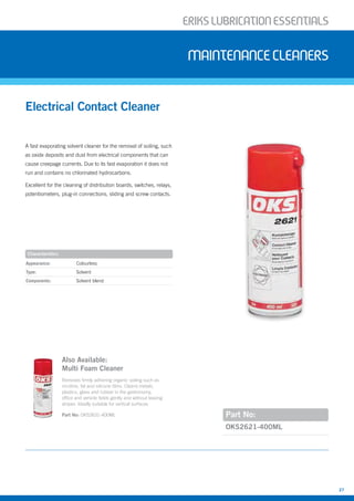 ERIKSLUBRIcATIONESSENTIALS
27
A fast evaporating solvent cleaner for the removal of soiling, such
as oxide deposits and dust from electrical components that can
cause creepage currents. Due to its fast evaporation it does not
run and contains no chlorinated hydrocarbons.
Excellent for the cleaning of distribution boards, switches, relays,
potentiometers, plug-in connections, sliding and screw contacts.
Electrical Contact Cleaner
Maintenancecleaners
Part No:
Appearance: Colourless
Type: Solvent
Components: Solvent blend
OKS2621-400ML
Characteristics
Also Available:
Multi Foam Cleaner
Removes firmly adhering organic soiling such as
nicotine, fat and silicone films. Cleans metals,
plastics, glass and rubber in the gastronomy,
office and vehicle fields gently and without leaving
stripes. Ideally suitable for vertical surfaces
Part No: OKS2631-400ML
 
