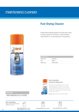 28
Maintenancecleaners
AMB-AMBERKLFE10-400ML
Part No:
A highly effective degreasing agent for all hydrocarbon soiling,
including oil, grease, tar and bitumen. A fast and effective
cleaning solvent it is an ideal alternative to Trichloroethane.
Fast Drying Cleaner
Appearance: Colourless
Type: Solvent
Components: Solvent blend
Characteristics
Also Available:
Industrial Degreaser
Ambersil industrial degreaser FG is a solvent
degreasing product formulated from a blend
of specially selected solvents. This formulation
provides fast drying and high levels of solvency
together with sustainability for use within the food
and beverage industry.
Part No: AMB-INDDEGREASERFG-500ML
AMB-AMBERKLFE10-1LTR
25L
AMB-AMBERKLFE10-25LTR
Also Available:
Please check stock availability for
additional pack sizes
AMB-AMBERKLFE10-5LTR
AMB-AMBERKLFE10-200LTR
200L
 