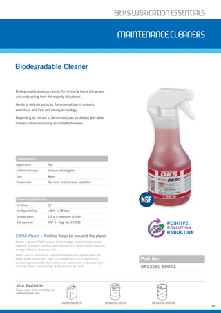 ERIKSLUBRIcATIONESSENTIALS
29
Biodegradable aqueous cleaner for removing heavy oily, greasy
and sooty soiling from the majority of surfaces.
Gentle to delicate surfaces, for universal use in industry,
workshops and food processing technology.
Depending on the soil to be removed can be diluted with water
thereby further enhancing its cost effectiveness.
Biodegradable Cleaner
Maintenancecleaners
Part No:
Appearance: Red
Additive Package: Surface-active agents
Type: Water
Components: Non-ionic and corrosion protection
pH Value: 12
Biodegradability: >85% in 28 days
Dilution Ratio: 1:5 to a maximum of 1:40
NSF Approval: NSF A1 Reg. No. 129003
OKS2650-500ML
Characteristics
Technical Specification
POSITIVE
RISK
REDUCTION
POSITIVE
WASTE
REDUCTION
POSITIVE
POLLUTION
REDUCTION
POSITIVE
ENERGY
REDUCTION
OKS2650-5LTR
5L 25L 200L
OKS2650-25LTR OKS2650-200LTR
Also Available:
Please check stock availability for
additional pack sizes
ERIKS Planet + Positive Steps for you and the planet
Planet + applies ERIKS passion for technology, manufacturing know-
how and innovation in a four part approach to a better planet: reducing
energy, pollution, waste and risk.
ERIKS aims to achieve the highest manufacturing standard with the
lowest levels of pollution, both for ourselves and our customers by
purchasing sustainably, eliminating toxic substances, and designing for
minimal impact at every stage of the product life cycle.
 