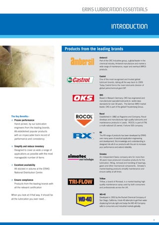ERIKSLUBRIcATIONESSENTIALS
3
ERIKSLUBRIcATIONESSENTIALS
Introduction
The Key Benefits:-
n Proven performance
Hand picked, by our lubrication
engineers from the leading brands.
All established popular products
with an impeccable track record of
performance and consistency
n Simplify and reduce inventory
Designed to cover as wide a range of
applications as possible with the most
manageable number of items
n Excellent availability
All stocked in volume at the ERIKS
National Distribution Centre
n Ensure compliance
Products from the leading brands with
all the relevant certification
When you look at it that way, it should be
all the lubrication you ever need…
Ambersil
Part of the CRC Industries group, a global leader in the
chemical industry, Ambersil manufacture and market a
wide range of maintenance, repair and overhaul (MRO)
products.
Castrol
One of the most recognised and trusted global
lubricant brands, dating all the way back to 1909.
Today Castrol forms the main lubricants division of
global petrochemical giant BP.
OKS
Based in Maisach Germany, OKS has engineered and
manufactured specialist lubricants to world-class
standards for over 30 years. The German MRO market
leader, OKS is part of the global Freudenberg Group.
Rocol
Established in 1882 as Ragosine and Company, Rocol
develops and manufactures high quality lubricants and
maintenance products in Leeds. ROCOL is part of ITW,
a multi-national US owned, Fortune 500 company.
RX
The RX range of products has been developed by ERIKS
over many years of practical application engineering
and development, this knowledge and understanding is
designed into all of our products with the aim to increase
your performance and extend reliability.
Simatec
An independent Swiss company who for more than
30 years have produced innovative products for the
lubrication, fitting, removal and handling of bearings,
gears and other mechanical components. Simatec’s
market leading products simplify maintenance and
ensure safety at all times.
Triflow
Triflow, a brand of Ronseal, is a market leading high
quality maintenance spray used by both consumers
and professionals across the UK.
WD-40
Developed in 1953 by the Rocket Chemical Company of
San Diego, California, it took 40 attempts to get their water
displacing formula right and today the WD-40 Company
sells to consumers and industrial markets globally.
Products from the leading brands
smart technologies
 
