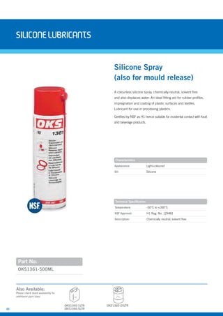 30
siliconELUBRIcANTS
A colourless silicone spray, chemically neutral, solvent free
and also displaces water. An ideal fitting aid for rubber profiles,
impregnation and coating of plastic surfaces and textiles.
Lubricant for use in processing plastics.
Certified by NSF as H1 hence suitable for incidental contact with food
and beverage products.
OKS1361-500ML
Silicone Spray
(also for mould release)
Appearance: Light-coloured
Oil: Silicone
Temperature: -50°C to +200°C
NSF Approval: H1 Reg. No. 129481
Description: Chemically neutral, solvent free
Characteristics
Technical Specification
Part No:
OKS1360-5LTR
5L 25L
OKS1360-25LTR
Also Available:
Please check stock availability for
additional pack sizes
OKS1360-1LTR
 