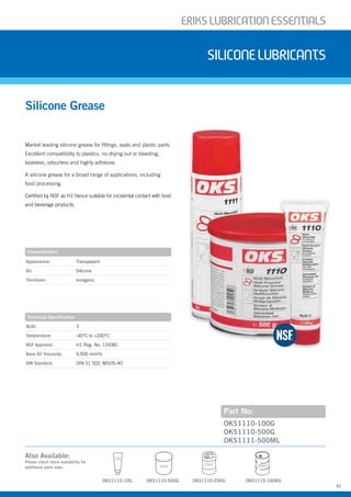ERIKSLUBRIcATIONESSENTIALS
31
Market leading silicone grease for fittings, seals and plastic parts.
Excellent compatibility to plastics, no drying out or bleeding,
tasteless, odourless and highly adhesive.
A silicone grease for a broad range of applications, including
food processing.
Certified by NSF as H1 hence suitable for incidental contact with food
and beverage products.
Silicone Grease
siliconELUBRIcANTS
Part No:
Appearance: Transparent
Oil: Silicone
Thickener: Inorganic
NLGI: 3
Temperature: -40°C to +200°C
NSF Approval: H1 Reg. No. 124381
Base Oil Viscosity: 9,500 mm²/s
DIN Standard: DIN 51 502: MSI3S-40
OKS1110-100G
OKS1110-500G
OKS1111-500ML
Characteristics
Technical Specification
OKS1110-10G
180KG
OKS1110-180KG
Also Available:
Please check stock availability for
additional pack sizes
OKS1110-25KG
25KG
OKS1110-500G
500G
10G
 