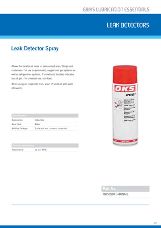 ERIKSLUBRIcATIONESSENTIALS
33
Allows the location of leaks on pressurised lines, fittings and
containers. For use on pneumatic, oxygen and gas systems as
well as refrigeration systems. Formation of bubbles indicates
loss of gas. For universal use, non-toxic.
When using on polyamide lines, wash off product with water
afterwards.
Leak Detector Spray
leakdetectors
Part No:
Appearance: Colourless
Base Fluid: Water
Additive Package: Surfactant and corrosion protection
Temperature: up to + 80°C
OKS2801-400ML
Characteristics
Technical Specification
 