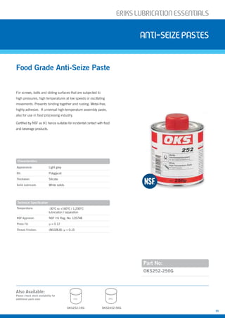 ERIKSLUBRIcATIONESSENTIALS
35
For screws, bolts and sliding surfaces that are subjected to
high pressures, high temperatures at low speeds or oscillating
movements. Prevents binding together and rusting. Metal-free,
highly adhesive. A universal high-temperature assembly paste,
also for use in food processing industry.
Certified by NSF as H1 hence suitable for incidental contact with food
and beverage products.
Food Grade Anti-Seize Paste
anti-seizepastes
Part No:
Appearance: Light grey
Oil: Polyglycol
Thickener: Silicate
Solid Lubricant: White solids
Temperature: -30°C to +160°C / 1,200°C
lubrication / separation
NSF Approval: NSF H1 Reg. No. 135748
Press Fit: µ = 0.12
Thread Friction: (M10/8.8): µ = 0.15
OKS252-250G
Characteristics
Technical Specification
OKS2452-5KG
5KG
Also Available:
Please check stock availability for
additional pack sizes
OKS252-1KG
1KG
 