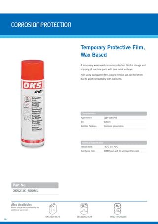 36
Temperature: -40°C to +70°C
Salt Spray Test: 1000 hours with 50 µm layer thickness
A temporary wax-based corrosion protection film for storage and
shipping of machine parts with bare metal surfaces.
Non-tacky transparent film, easy to remove but can be left on
due to good compatibility with lubricants.
OKS2101-500ML
Temporary Protective Film,
Wax Based
Appearance: Light-coloured
Oil: Solvent
Additive Package: Corrosion preventative
corrosionprotection
Characteristics
Technical Specification
Part No:
OKS2100-5LTR
5L 25L 200L
OKS2100-25LTR OKS2100-200LTR
Also Available:
Please check stock availability for
additional pack sizes
 