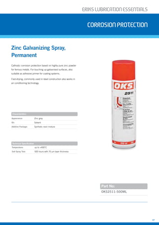 ERIKSLUBRIcATIONESSENTIALS
37
Temperature: up to +400°C
Salt Spray Test: 500 hours with 70 µm layer thickness
Cathodic corrosion protection based on highly pure zinc powder
for ferrous metals. For touching up galvanised surfaces, also
suitable as adhesive primer for coating systems.
Fast-drying, commonly used in steel construction also works in
air conditioning technology.
Zinc Galvanizing Spray,
Permanent
corrosionprotection
Part No:
Appearance: Zinc grey
Oil: Solvent
Additive Package: Synthetic resin mixture
OKS2511-500ML
Characteristics
Technical Specification
 