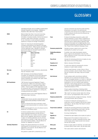 ERIKSLUBRIcATIONESSENTIALS
39
ERIKSLUBRIcATIONESSENTIALS
assembling pre-fit parts, and as an additive to provide residual
lubrication properties to oils and greases. Molybdenum
disulphide is often called moly or moly-di-suplhide.
MSDS Material Safety Data Sheet. A document describing
the properties and uses of a chemical product or
formulation, including its identity, chemical and physical
properties, health hazard information, precautions
for use, information on safe handling and disposal,
appearance, transport and storage considerations.
NLGI Grade System for measuring and standardising grease
consistency administered by the National Lubricating
Grease Institute (NLGI). Different grades have different
common application areas. Bearings, for example,
would almost always be lubricated by grease with an
NLGI Grade of between 1 and 3.
NLGI Grade State at room temp
000 Semi fluid
00 Semi fluid
0 Very Soft
1 Soft
2 Medium
3 Firm
4 Very firm
5 Hard
6 Solid
Non-soap Non-soap thickeners include; Bentonite, polycarbonate.
Also see Thickeners, Soaps.
NSF NSF International, formerly National Sanitation
Foundation. An independent not-for-profit organisation
providing (amongst others) standards development,
product certification and auditing in food, water, health
and consumer products.
NSF Classification “NSF Nonfood Compounds Registration Program -
Re-introduction (1999) of the authorisation program
administered by the U.S. Department of Agriculture
(USDA). Products eligible for NSF Registration include
all compounds used in and around food establishments
(nonfood compounds/non ingredients or cooking oils),
including lubricants and cleaners.
Registered products carry an NSF Registration Mark on
their product label. Commonly;
NSF H1
Lubricants which may be used when contact with food cannot
be technically excluded (possibility of incidental contact).
NSF H2
Applies to lubricants that may be used when contact
with food is technically excluded (no incidental contact).
NSF A1
General cleaning agents for use on all surfaces (must be
washed off, no incidental contact).
Oil A chemical substance that is a viscous liquid at the
desired operating temperature and will not form a
solution with water, but is soluble in alcohols or ethers.
May be animal, vegetable, petrochemical or synthetic
in origin. For industrial applications oils are primarily
petrochemical or synthetic in origin (base oil) and may
also contain selected additives. See also Mineral Oil,
Synthetic Oil, Vegetable Oil, Animal Oil.
Operating Temperature Range of the optimal performance of a lubricant.
Operating within this window will cause no accelerated
degradation to the lubricant. See also Maximum and
Minimum Temperature.
Oils, greases or pastes with a substantial dry or solid
lubricant component may have two quoted operating
temperatures, one based on the petrochemical
components of the lubricant and one (higher) for the dry
or solid constituent once the rest of the lubricant has
evaporated or is spent.
Paste A mixture of lubricating components usually a solid
lubricant dispersed in a liquid. Similar in appearance to
a grease but can be formed by a simple mixing process.
Commonly used on sliding surfaces subjected to high
pressures at low speeds such as tightening bolts, to aid
subsequent disassembly. See also White Paste, Press-Fit
Test, Thread Friction Coefficient, Breakaway Torque.
Permanent protective film Intended to remain in place for all or some of the
operating life of a product such as paint.
Polytetrafluoroethylene A synthetic (man-made) thermoplastic polymer,
(PTFE) which is solid at room temperature. Has one of the
lowest coefficients of friction of any known solid material.
See also solid lubricant.
Press-fit test Indicates the lubricating performance of pastes at a very
high pressure and low sliding speeds.
Properties of oil Refer to; Viscosity, ISO VG Grade.
Salt spray test A uniform test method for evaluating the corrosion
resistance of coated metallic samples.
Soaps Common soap thickeners, include; Calcium, lithium,
aluminium-complex, calcuim-complex, lithium-complex.
See also Thickeners, Non-Soaps, Soap and Complex
Soaps.
Solid lubricant A solid substance with a low frictional coefficient
intended to act as a lubricant and separate moving
parts. Can be applied directly or in a carrier i.e. sacrificial
oil (where the solid lubricant operates when the oil has
evaporated) or can be an additive to give additional
lubrication or load carrying capacity to an oil or grease
etc. See also Graphite, Molybdenum disulphide (MoS2
),
Polytetrafluoroethylene (PTFE).
Solvent A liquid capable of absorbing or dissolving another
substance, (such as white spirit will dissolve oily deposits).
Synthetic Oil “Man made” by chemical reaction rather than refining
from crude oil. e.g Polyalphaolefin (PAO), silicone oil.
Temporary protective film Used during production, storage and shipping. Intended
to be easily removed, often by solvents.
Thickener A medium for holding the lubricating base oil. In
simple terms, acts as a sponge to hold and then release
lubricating oil. See also Soaps, Non-Soap for common
types of thickeners.
Thread friction coefficient Indicates the lubricating performance of pastes when
assembling or disassembling screw threads. See Also
White Paste, Press-Fit Test, Breakaway Torque.
Torque A turning or twisting force.
Vegetable oil Oil derived from plant material, such as castor oil or palm oil.
Viscosity Measurement of the resistance to flow of a fluid. In
simplified terms, viscosity is essentially thickness, water
is low viscosity, honey is high viscosity (more viscous).
See also ISO VG Grade.
White paste Similar to copper paste but metal-free, uses white solids
to prevent metal-to-metal contact. See also white solids.
White solids Term used to refer to ceramic solid lubricants.
glossary
 