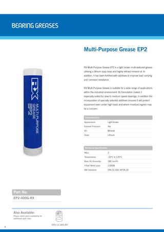 6
BearingGreases
Part No:
EP2-400G-RX
Also Available:
RX Multi-Purpose Grease EP2 is a light brown multi-textured grease
utilising a lithium soap base and highly refined mineral oil. In
addition, it has been fortified with additives to improve load carrying
and corrosion resistance.
RX Multi-Purpose Grease is suitable for a wide range of applications
within the industrial environment. Its formulation makes it
especially suited for slow to medium speed bearings, in addition the
incorporation of specially selected additives ensures it will protect
equipment even under high loads and where moisture ingress may
be a concern.
Multi-Purpose Grease EP2
Characteristics
Technical Specification
Appearance: Light brown
Extreme Pressure: Yes
Oil: Mineral
Soap: Lithium
NGLI: 2
Temperature: -20°C to 120°C
Base Oil Viscosity: 180 mm²/s
4 Ball Weld Load: 2,600N
DIN Standard: DIN 51 502: KP2K-20
Please check stock availability for
additional pack sizes
12.5kg
EP2-12.5KG-RX
 