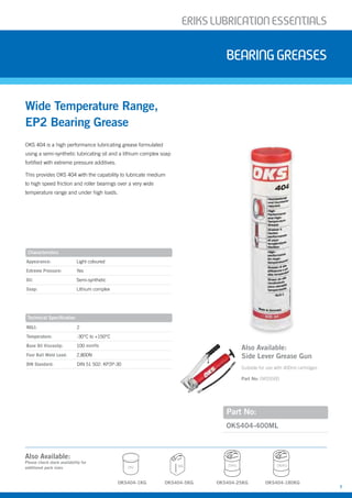 ERIKSLUBRIcATIONESSENTIALS
7
BearingGreases
OKS 404 is a high performance lubricating grease formulated
using a semi-synthetic lubricating oil and a lithium complex soap
fortified with extreme pressure additives.
This provides OKS 404 with the capability to lubricate medium
to high speed friction and roller bearings over a very wide
temperature range and under high loads.
Part No:
OKS404-400ML
Wide Temperature Range,
EP2 Bearing Grease
Characteristics
Appearance: Light coloured
Extreme Pressure: Yes
Oil: Semi-synthetic
Soap: Lithium complex
Technical Specification
NGLI: 2
Temperature: -30°C to +150°C
Base Oil Viscosity: 100 mm²/s
Four Ball Weld Load: 2,800N
DIN Standard: DIN 51 502: KP2P-30
Also Available:
Please check stock availability for
additional pack sizes
OKS404-5KG OKS404-25KG
5KG 25KG
OKS404-1KG
1KG
OKS404-180KG
180KG
Also Available:
Side Lever Grease Gun
Suitable for use with 400ml cartridges
Part No: OKS5500
 