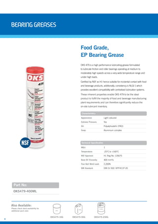 8
BearingGreases
OKS479-5KG
Also Available:
Please check stock availability for
additional pack sizes
OKS479-25KG
5KG 25KG
OKS 479 is a high performance lubricating grease formulated
to lubricate friction and roller bearings operating at medium to
moderately high speeds across a very wide temperature range and
under high loads.
Certified by NSF as H1 hence suitable for incidental contact with food
and beverage products, additionally, consistency is NLGI 1 which
provides excellent compatibility with centralised lubrication systems.
These inherent properties enable OKS 479 to be the ideal
product to fulfill the majority of food and beverage manufacturing
plant requirements and can therefore significantly reduce the
on-site lubricant inventory.
Food Grade,
EP Bearing Grease
Characteristics
Technical Specification
Appearance: Light coloured
Extreme Pressure: Yes
Oil: Polyalphaolefin (PAO)
Soap: Aluminium complex
NGLI: 1
Temperature: -25°C to +160°C
NSF Approval: H1 Reg No: 135675
Base Oil Viscosity: 400 mm²/s
Four Ball Weld Load: 2,200N
DIN Standard: DIN 51 502: KPFHC1P-20
Part No:
OKS479-400ML
OKS479-1KG
1KG
 