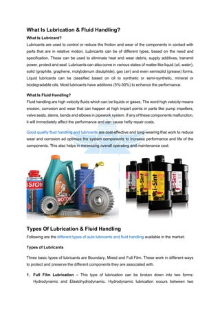 What Is Lubrication & Fluid Handling?
What Is Lubricant?
Lubricants are used to control or reduce the friction and wear of the components in contact with
parts that are in relative motion. Lubricants can be of different types, based on the need and
specification. These can be used to eliminate heat and wear debris, supply additives, transmit
power, protect and seal. Lubricants can also come in various states of matter like liquid (oil, water),
solid (graphite, graphene, molybdenum disulphide), gas (air) and even semisolid (grease) forms.
Liquid lubricants can be classified based on oil to synthetic or semi-synthetic, mineral or
biodegradable oils. Most lubricants have additives (5%-30%) to enhance the performance.
What Is Fluid Handling?
Fluid handling are high velocity fluids which can be liquids or gases. The word high velocity means
erosion, corrosion and wear that can happen at high impart points in parts like pump impellers,
valve seats, stems, bends and elbows in pipework system. If any of these components malfunction,
it will immediately affect the performance and can cause hefty repair costs.
Good quality fluid handling and lubricants are cost-effective and long-wearing that work to reduce
wear and corrosion ad optimize the system components to increase performance and life of the
components. This also helps in minimizing overall operating and maintenance cost.
Types Of Lubrication & Fluid Handling
Following are the different types of auto lubricants and fluid handling available in the market:
Types of Lubricants
Three basic types of lubricants are Boundary, Mixed and Full Film. These work in different ways
to protect and preserve the different components they are associated with.
1. Full Film Lubrication – This type of lubrication can be broken down into two forms:
Hydrodynamic and Elastohydrodynamic. Hydrodynamic lubrication occurs between two
 
