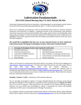 Lubrication Fundamentals
2013 STLE Annual Meeting, May 5-9, 2013, Detroit, MI, USA
Lubrication Fundamentals technical committee is soliciting papers for presentation and/or Posters
for the 2013 STLE Annual Meeting and Exhibition, May 5 – 9, 2013 at Detroit, MI (USA).
2012 was an extremely successful year with 27 presentations from leaders in Industry, National
Laboratory and University. In addition a significant fraction of the presentations and attendees
came from researchers overseas (Great Britain, China, Japan, Austria, France, Czech Republic, India
among others) making it a truly international meeting. The following focus areas of lubrication are
highlighted along with a general session that will include presentations that do not fit into any of
the listed categories:

We would like to highlight that this year we have Special Session on Ionic Liquids for
Lubrication (under Emerging Technologies Section: Lubrication Fundamentals).
Emerging Technologies Section: Ionic Liquids for Lubrication
Boundary lubrication
Nanolubrication
Texturing and lubrication
Elastohydrodynamic lubrication
Lubrication of MEMS structures
Role of additives in tribology and lubrication
Solid state lubrication
General Session on lubrication fundamentals
Nanotribology
Contact mechanics

Papers can be based on experimental, theoretical and/or case studies. The first step is logging on to
www.stle.org <http://www.stle.org/>. To learn more about the process and topic areas, click on
the
link
that
says
STLE
2013
Call
for
Papers
Abstracts
<
http://www.stle.org/events/annual/featuredprograms.aspx>. To submit your abstract, click on
the link that says Submit Your 2013 Abstract <http://stle2013.abstractcentral.com/>. You'll access
a set of instructions that direct you on how to create your own account. Please check the Session
that says “Lubrication Fundamentals”.
Deadline: October 1st 2012 – Submission of Presentation Abstract.
You are strongly encouraged to submit a 2-3 page extended abstract for inclusion on the Annual
Meeting Proceedings CD. The deadline for submission of the extended abstract is March 15th 2013.
You do not need to prepare a full manuscript to be included on the Annual Meeting program.
However, you are invited and encouraged to submit a manuscript for review and possible
publication in STLE's peer-reviewed journal, Tribology Transactions.
For questions related to Lubrication Fundamentals abstract submissions, please contact Kuldeep
Mistry (PSC), Argonne National Laboratory: koolsaideep@yahoo.com; Jun Qu, Oak Ridge National

 