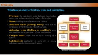 Tribology
Tribology: A study of friction, wear and lubrication.
• Friction: the resistance force between two bodies
where one body moves to the surface of the other.
• Wear: rubbing away of the material surface.
• Abrasive wear (cutting wear): wear due to
embedded of hard material into soft surface.
• Adhesive wear (Galling or scuffing): wear
due to sliding surfaces contact of one into another.
• Fatigue wear: wear due to cyclic loading of a
surface.
• Lubrication: application of some oily or greasy
substance in order to minimize friction.
According to tribologist Ernest Rabinowicz (MIT)
 