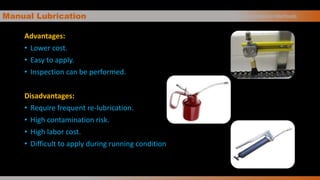 Manual Lubrication
Advantages:
• Lower cost.
• Easy to apply.
• Inspection can be performed.
Disadvantages:
• Require frequent re-lubrication.
• High contamination risk.
• High labor cost.
• Difficult to apply during running condition
Oil Application Methods
 