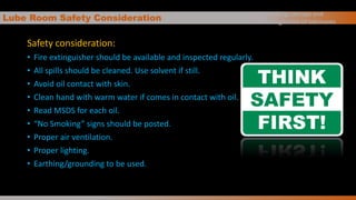 Lube Room Safety Consideration
Safety consideration:
• Fire extinguisher should be available and inspected regularly.
• All spills should be cleaned. Use solvent if still.
• Avoid oil contact with skin.
• Clean hand with warm water if comes in contact with oil.
• Read MSDS for each oil.
• “No Smoking” signs should be posted.
• Proper air ventilation.
• Proper lighting.
• Earthing/grounding to be used.
Handling, storage and
management of lubricants
 