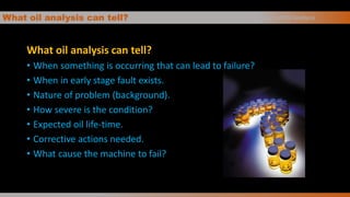 What oil analysis can tell?
What oil analysis can tell?
• When something is occurring that can lead to failure?
• When in early stage fault exists.
• Nature of problem (background).
• How severe is the condition?
• Expected oil life-time.
• Corrective actions needed.
• What cause the machine to fail?
Basics of Oil Analysis
 