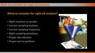 What to consider for right oil analysis
What to consider for right oil analysis?
• Right machine to sample.
• Correct sampling location.
• Correct sampling frequency.
• Right sampling procedure.
• Proper lab selection.
• Proper test to perform.
Basics of Oil Analysis
 